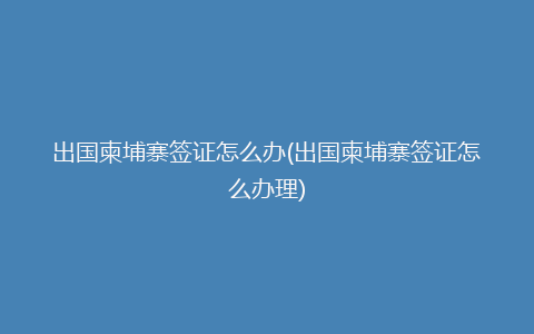 出国柬埔寨签证怎么办(出国柬埔寨签证怎么办理)