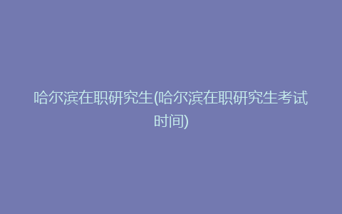 哈尔滨在职研究生(哈尔滨在职研究生考试时间)