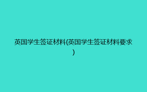 英国学生签证材料(英国学生签证材料要求)