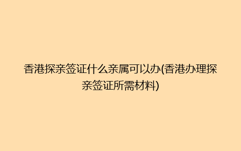 香港探亲签证什么亲属可以办(香港办理探亲签证所需材料)