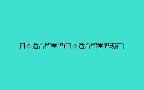 日本适合留学吗(日本适合留学吗现在)