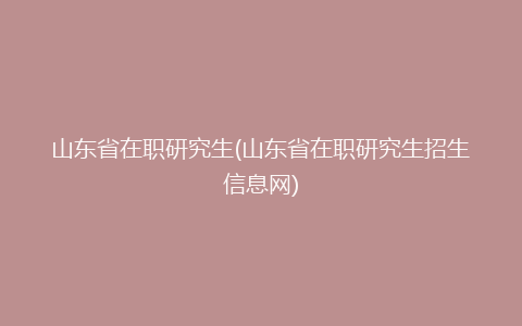 山东省在职研究生(山东省在职研究生招生信息网)