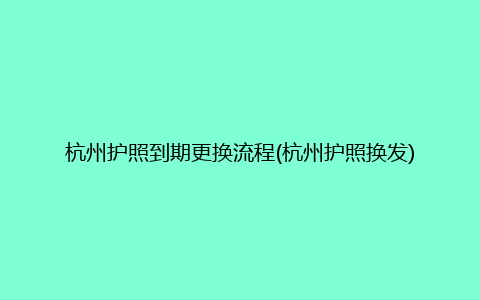 杭州护照到期更换流程(杭州护照换发)