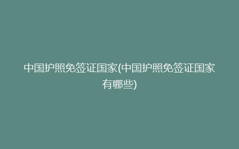 中国护照免签证国家(中国护照免签证国家有哪些)