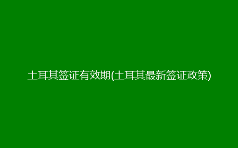 土耳其签证有效期(土耳其最新签证政策)