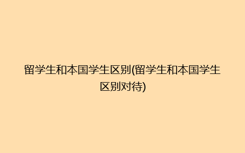 留学生和本国学生区别(留学生和本国学生区别对待)