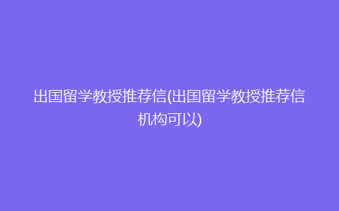 出国留学教授推荐信(出国留学教授推荐信机构可以)