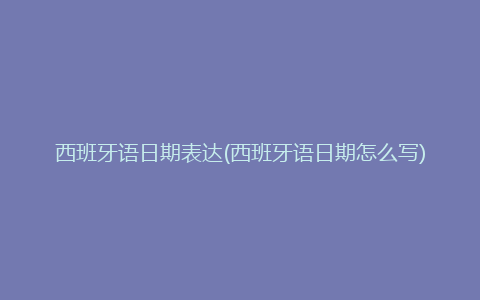 西班牙语日期表达(西班牙语日期怎么写)