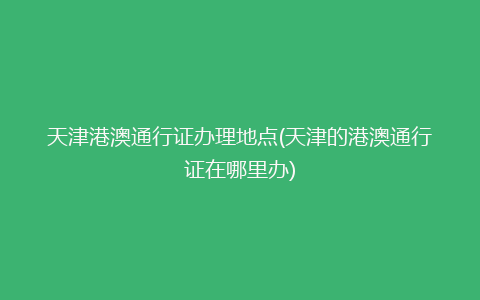 天津港澳通行证办理地点(天津的港澳通行证在哪里办)