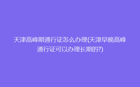 天津高峰期通行证怎么办理(天津早晚高峰通行证可以办理长期的?)