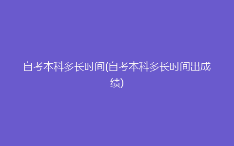 自考本科多长时间(自考本科多长时间出成绩)