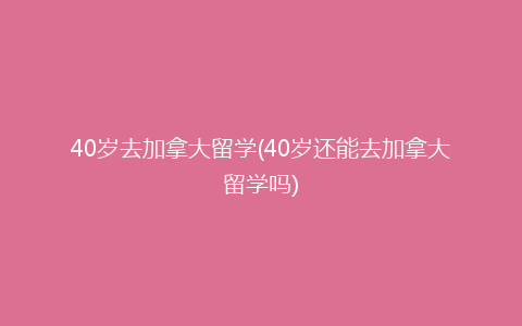 40岁去加拿大留学(40岁还能去加拿大留学吗)