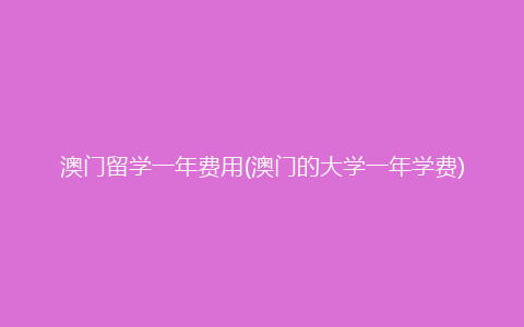 澳门留学一年费用(澳门的大学一年学费)