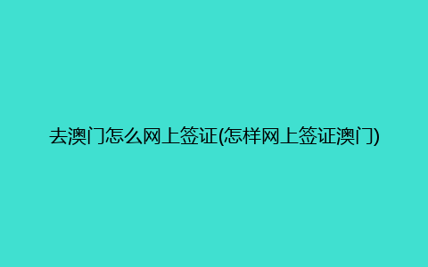 去澳门怎么网上签证(怎样网上签证澳门)