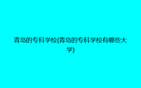 青岛的专科学校(青岛的专科学校有哪些大学)