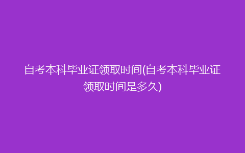 自考本科毕业证领取时间(自考本科毕业证领取时间是多久)