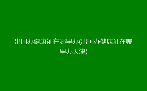 出国办健康证在哪里办(出国办健康证在哪里办天津)