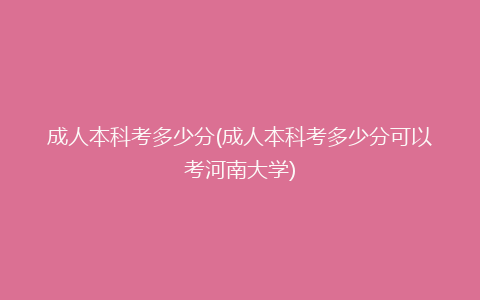 成人本科考多少分(成人本科考多少分可以考河南大学)