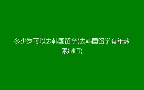 多少岁可以去韩国留学(去韩国留学有年龄限制吗)