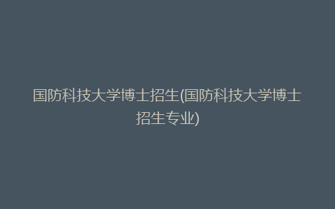 国防科技大学博士招生(国防科技大学博士招生专业)