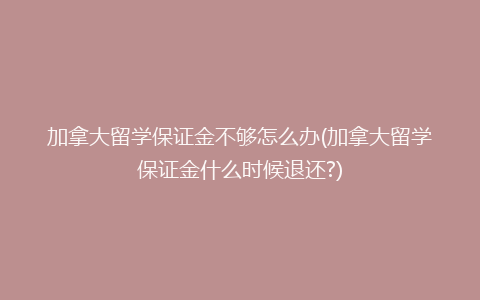 加拿大留学保证金不够怎么办(加拿大留学保证金什么时候退还?)