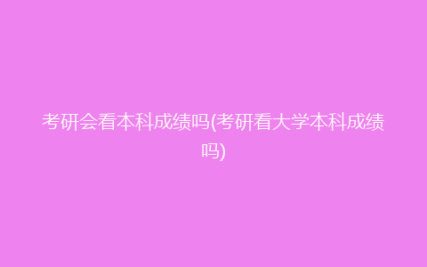 考研会看本科成绩吗(考研看大学本科成绩吗)