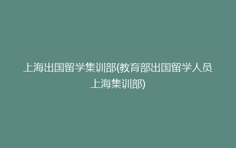 上海出国留学集训部(教育部出国留学人员上海集训部)