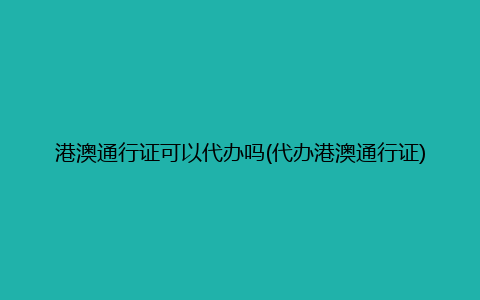 港澳通行证可以代办吗(代办港澳通行证)