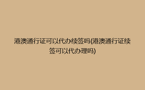 港澳通行证可以代办续签吗(港澳通行证续签可以代办理吗)