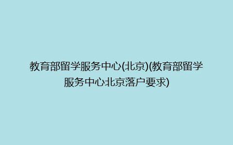 教育部留学服务中心(北京)(教育部留学服务中心北京落户要求)