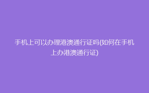 手机上可以办理港澳通行证吗(如何在手机上办港澳通行证)